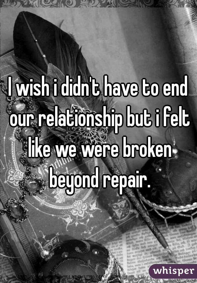 I wish i didn't have to end our relationship but i felt like we were broken beyond repair.