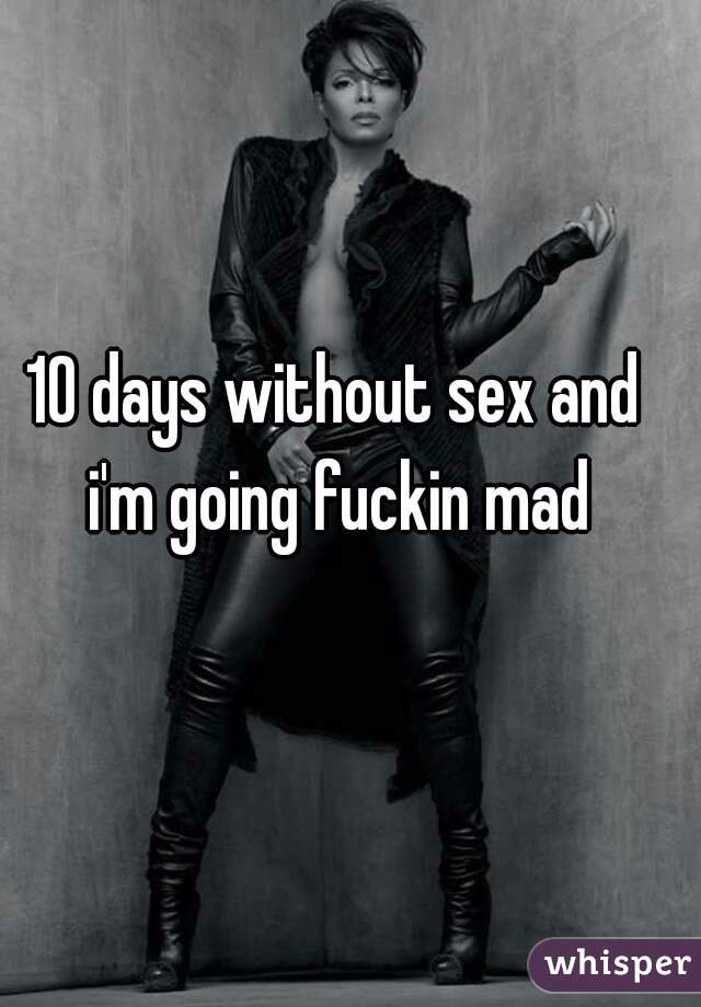 10 days without sex and i'm going fuckin mad