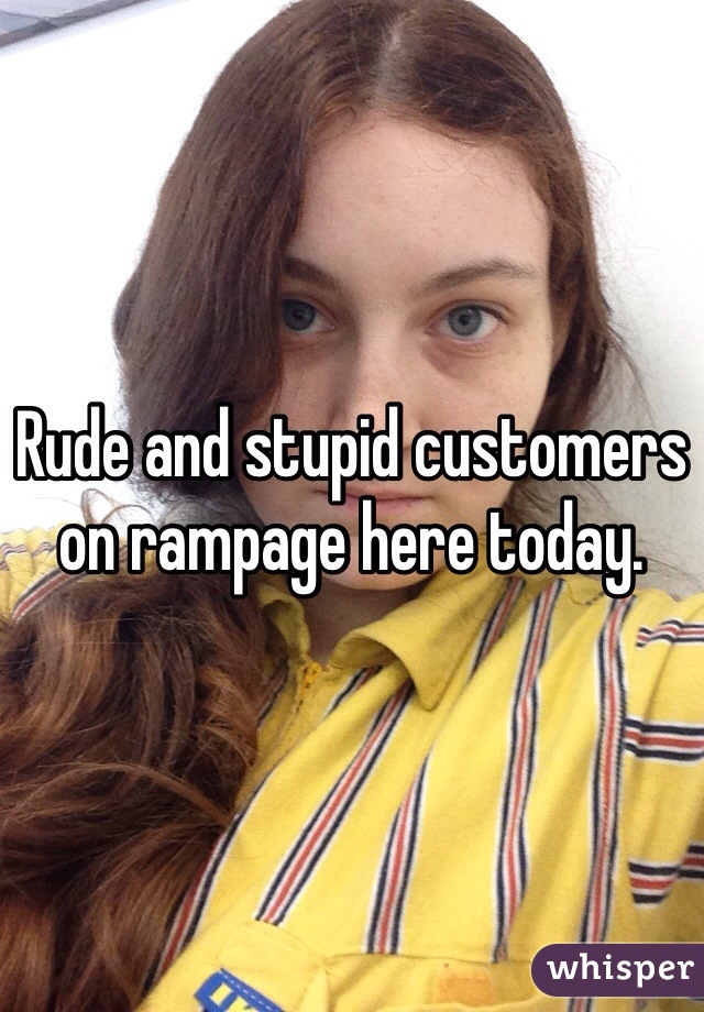 Rude and stupid customers on rampage here today.