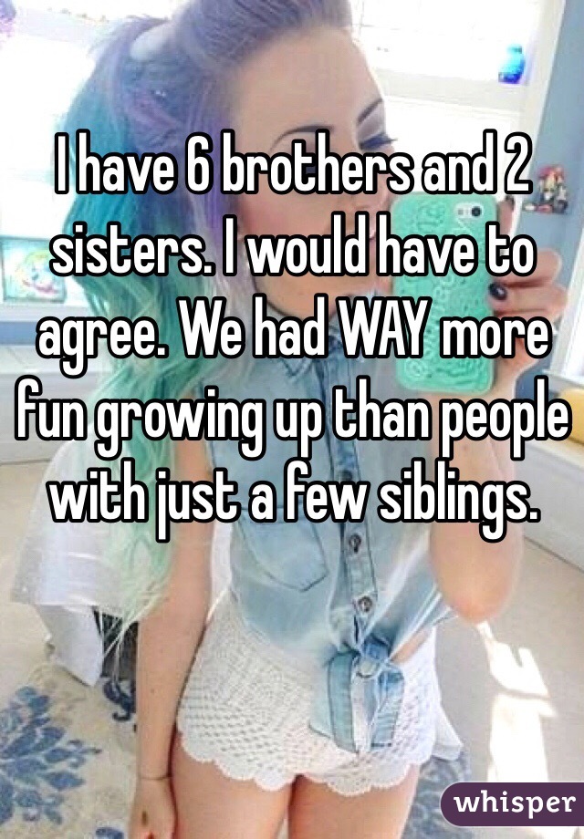 I have 6 brothers and 2 sisters. I would have to agree. We had WAY more fun growing up than people with just a few siblings.