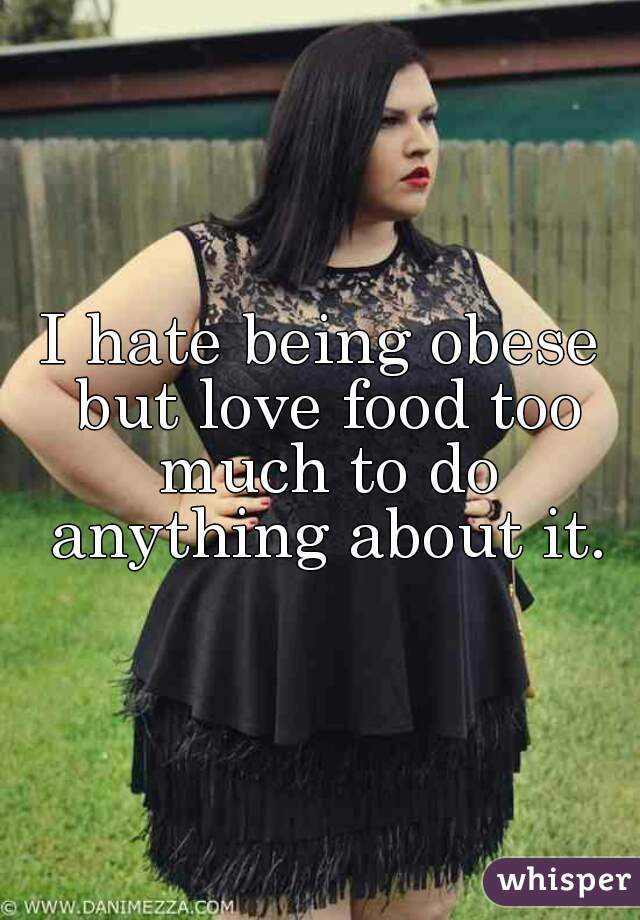 I hate being obese but love food too much to do anything about it.