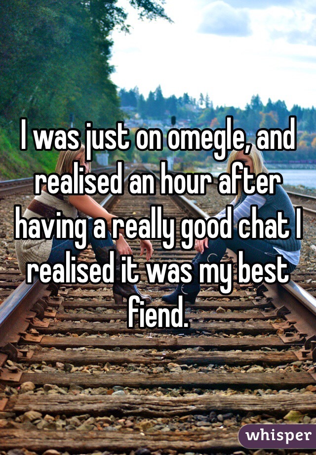 I was just on omegle, and realised an hour after having a really good chat I realised it was my best fiend.