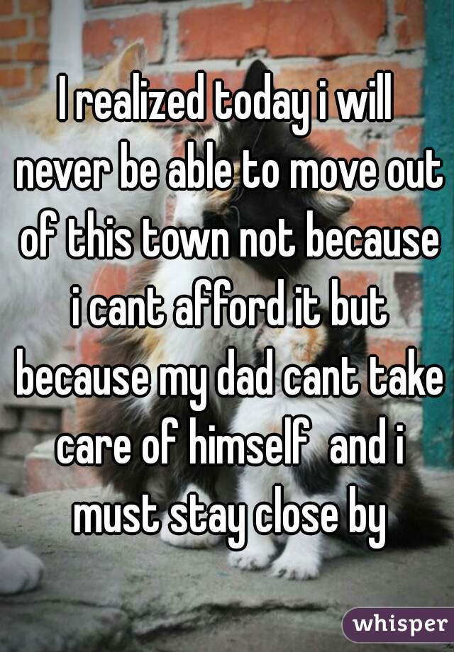I realized today i will never be able to move out of this town not because i cant afford it but because my dad cant take care of himself  and i must stay close by