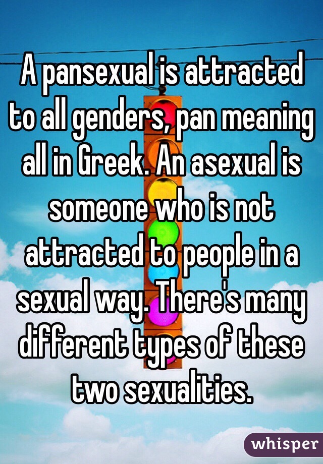 A pansexual is attracted to all genders, pan meaning all in Greek. An asexual is someone who is not attracted to people in a sexual way. There's many different types of these two sexualities. 