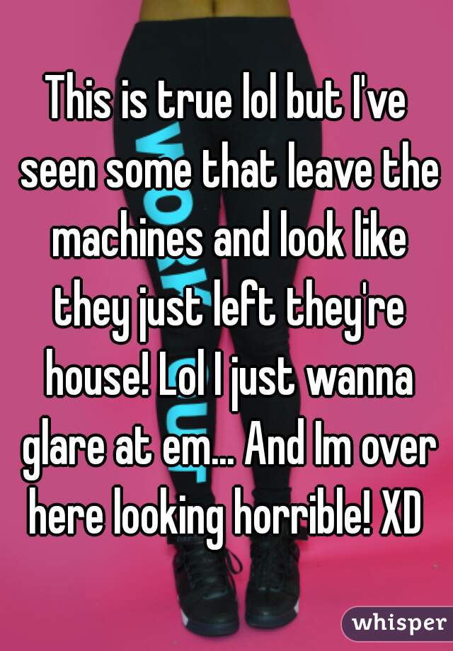 This is true lol but I've seen some that leave the machines and look like they just left they're house! Lol I just wanna glare at em... And Im over here looking horrible! XD 