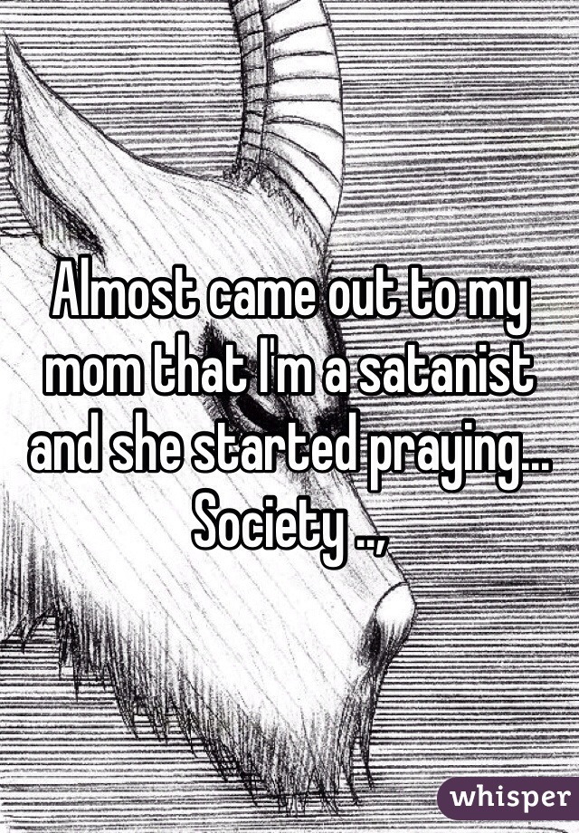 Almost came out to my mom that I'm a satanist and she started praying... Society ..,