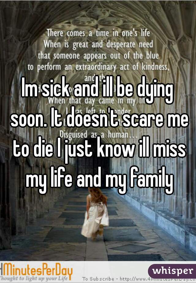 Im sick and ill be dying soon. It doesn't scare me to die I just know ill miss my life and my family