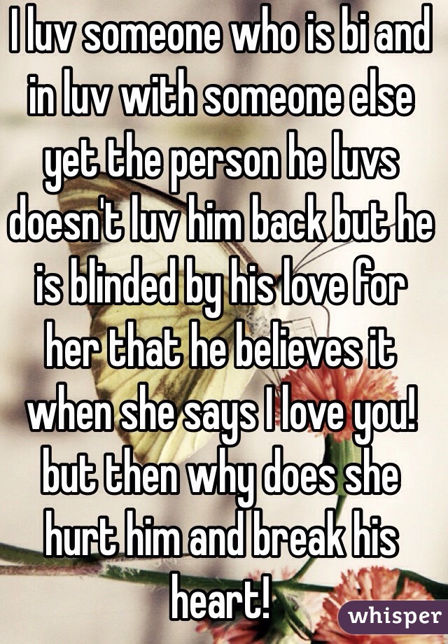 I luv someone who is bi and in luv with someone else yet the person he luvs doesn't luv him back but he is blinded by his love for her that he believes it when she says I love you! 
but then why does she hurt him and break his heart! 