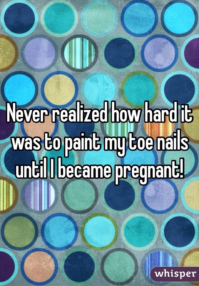 Never realized how hard it was to paint my toe nails until I became pregnant! 