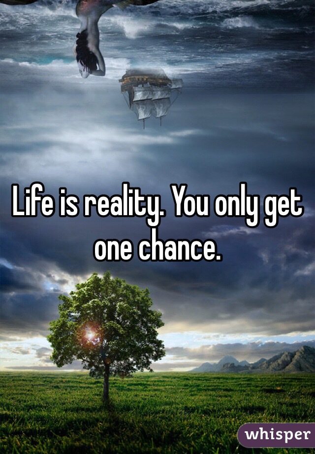 Life is reality. You only get one chance.