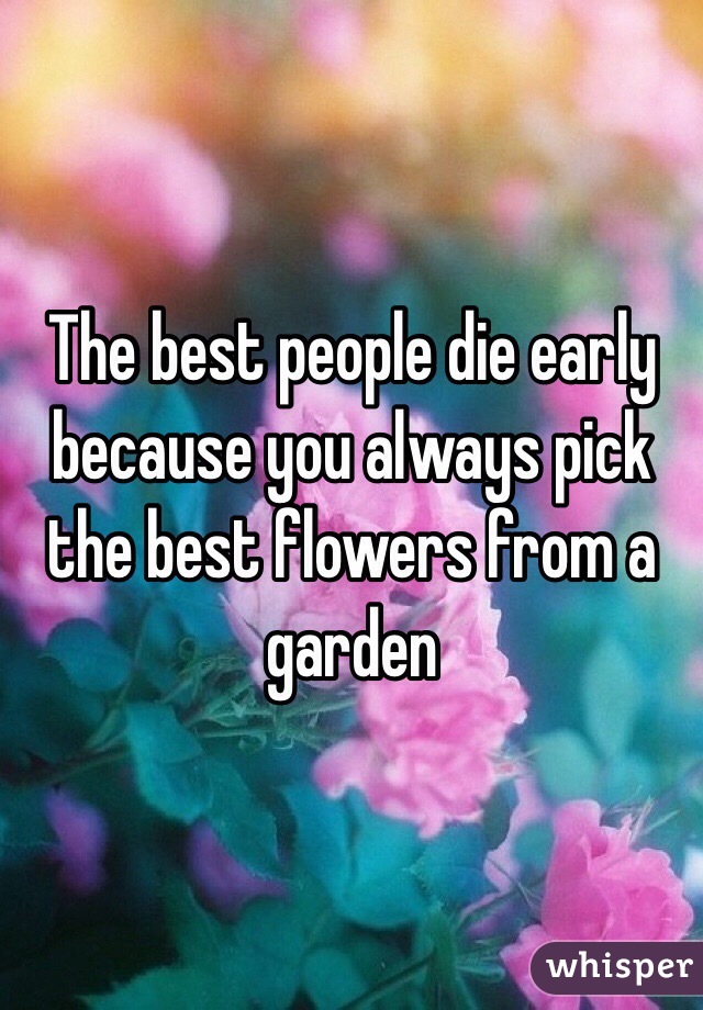 The best people die early because you always pick the best flowers from a garden