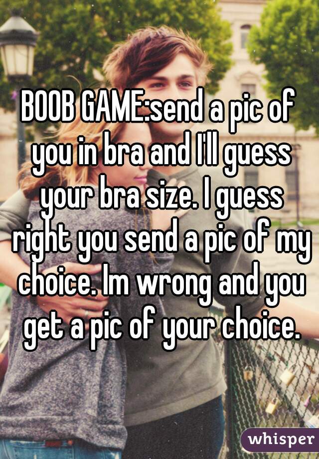 BOOB GAME:send a pic of you in bra and I'll guess your bra size. I guess right you send a pic of my choice. Im wrong and you get a pic of your choice.