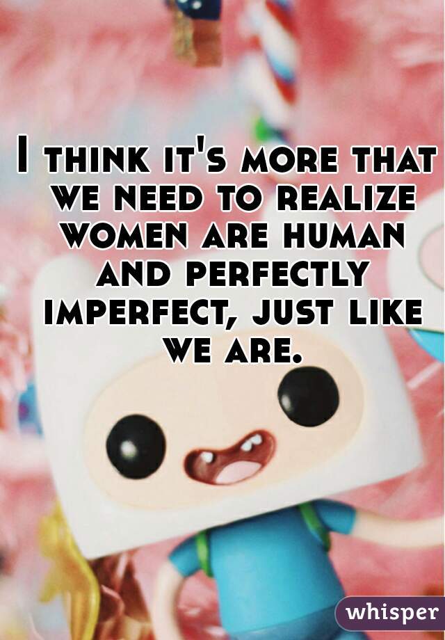 I think it's more that we need to realize women are human and perfectly imperfect, just like we are.