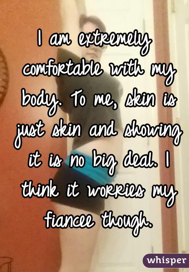 I am extremely comfortable with my body. To me, skin is just skin and showing it is no big deal. I think it worries my fiancee though.