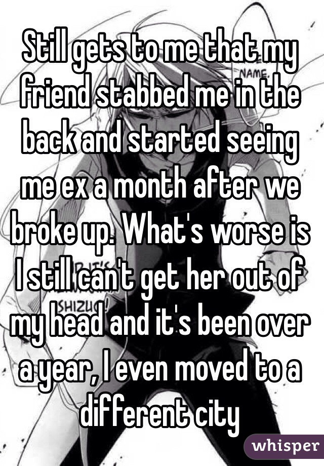 Still gets to me that my friend stabbed me in the back and started seeing me ex a month after we broke up. What's worse is I still can't get her out of my head and it's been over a year, I even moved to a different city