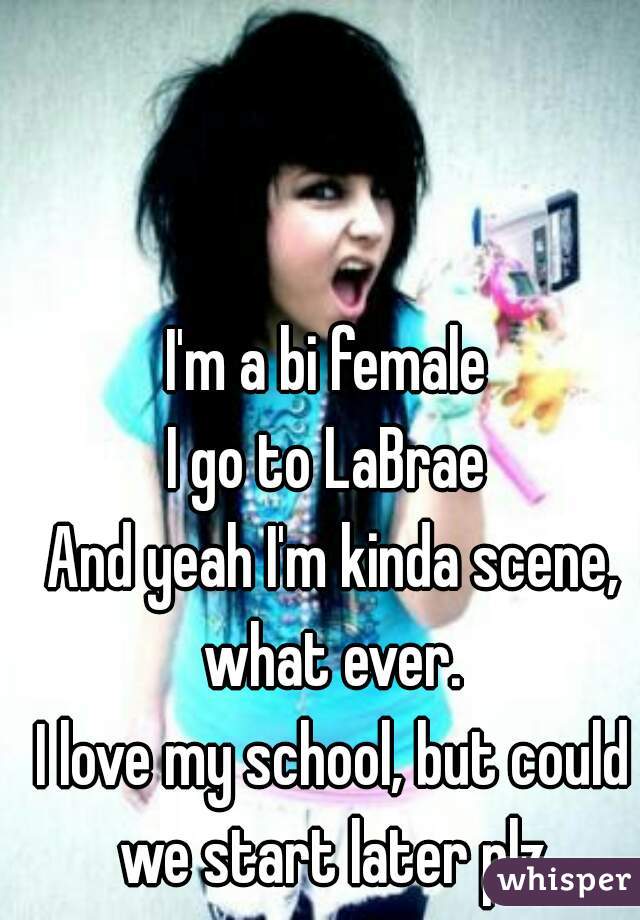 I'm a bi female 
I go to LaBrae 
And yeah I'm kinda scene, what ever. 
I love my school, but could we start later plz 