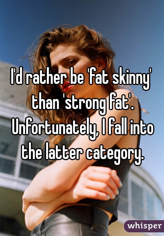 I'd rather be 'fat skinny' than 'strong fat'. Unfortunately, I fall into the latter category.