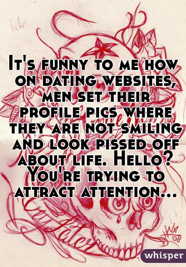 It's funny to me how on dating websites, men set their profile pics where they are not smiling and look pissed off about life. Hello? You're trying to attract attention...