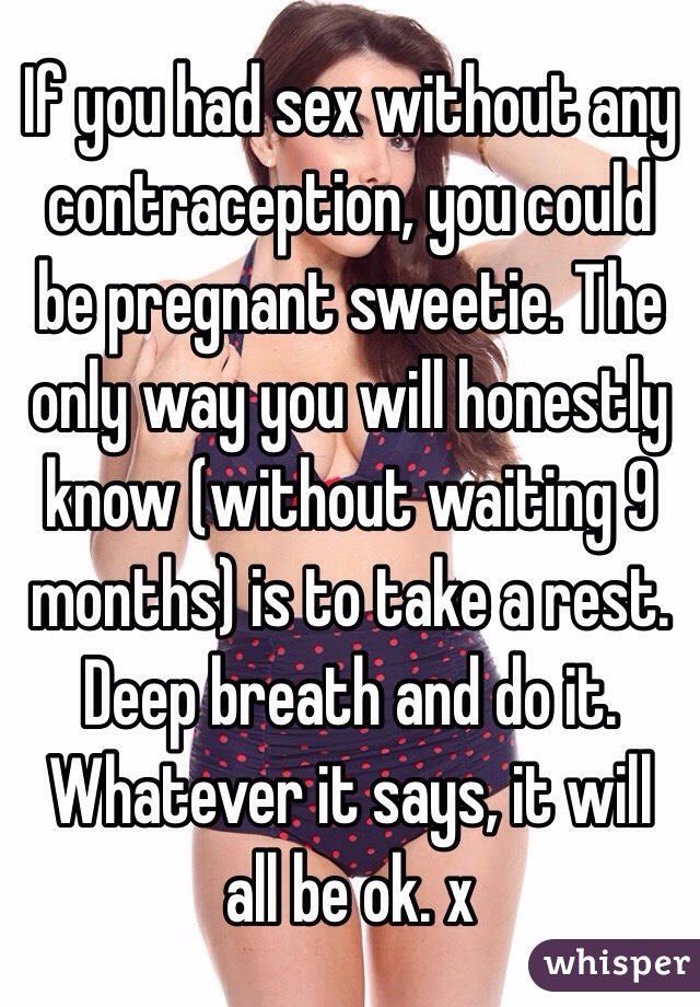 If you had sex without any contraception, you could be pregnant sweetie. The only way you will honestly know (without waiting 9 months) is to take a rest. Deep breath and do it. Whatever it says, it will all be ok. x
