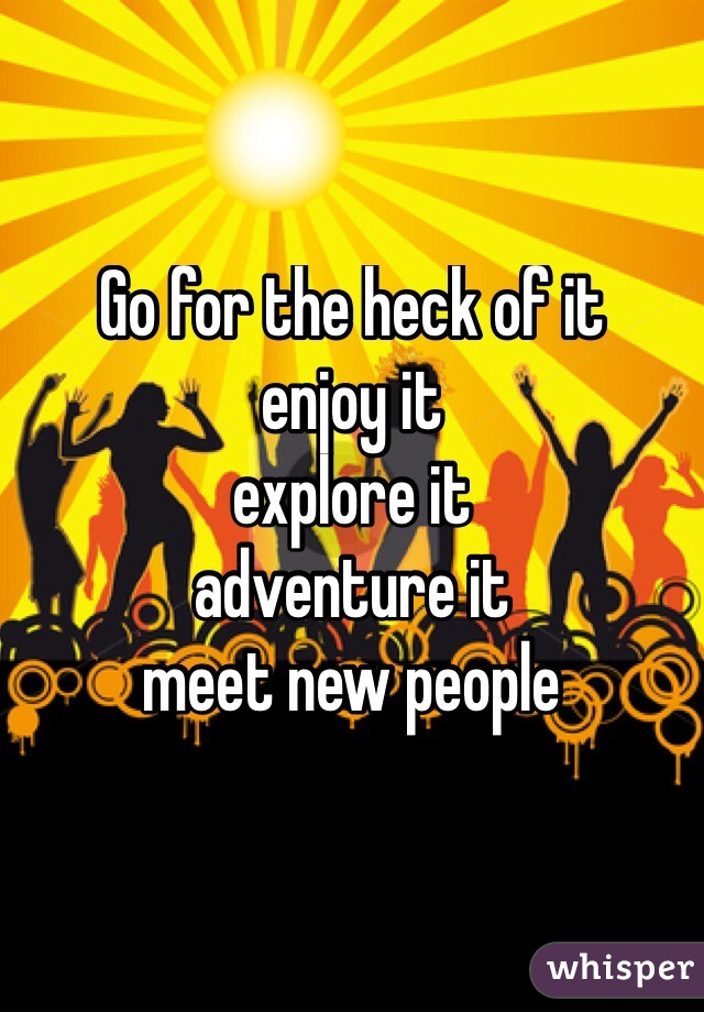 Go for the heck of it 
enjoy it 
explore it
adventure it
meet new people 
