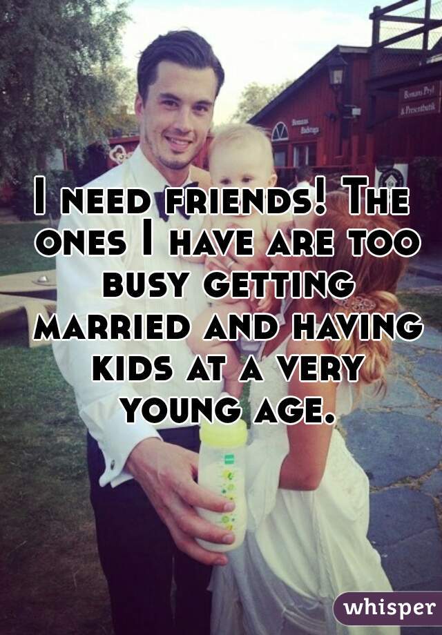 I need friends! The ones I have are too busy getting married and having kids at a very young age.