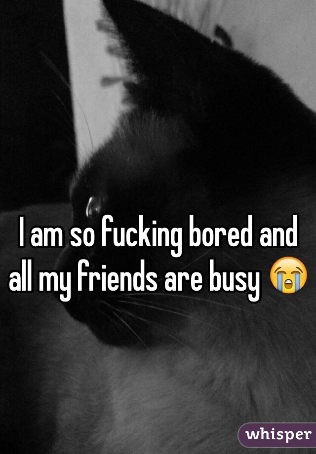 I am so fucking bored and all my friends are busy 😭