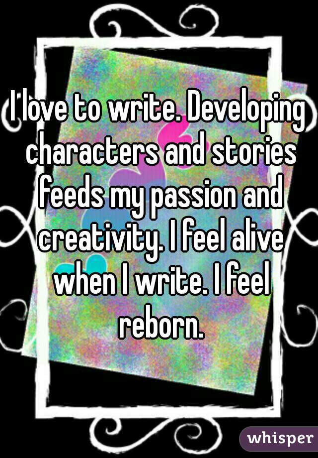 I love to write. Developing characters and stories feeds my passion and creativity. I feel alive when I write. I feel reborn.