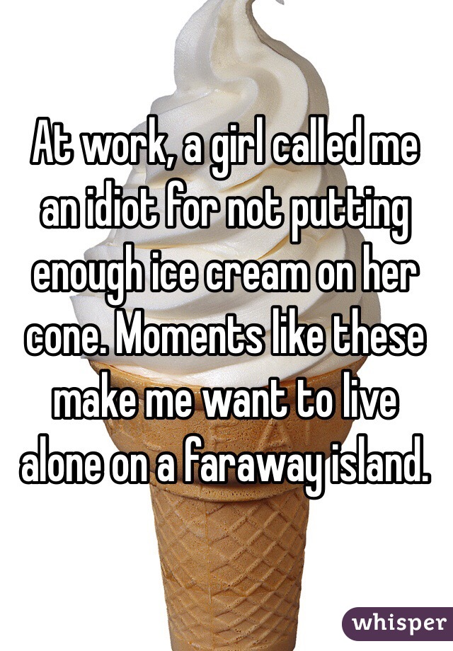 At work, a girl called me an idiot for not putting enough ice cream on her cone. Moments like these make me want to live alone on a faraway island.