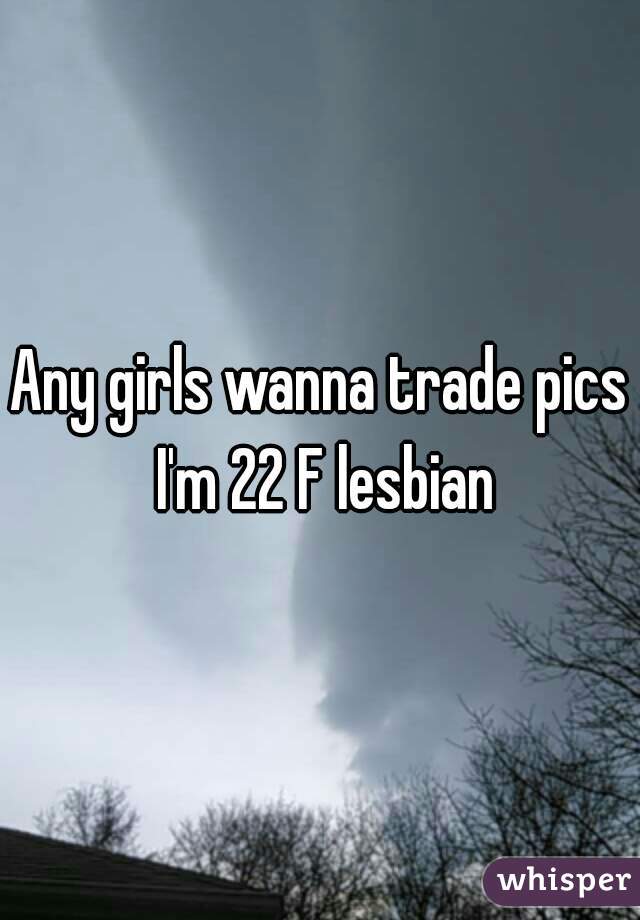 Any girls wanna trade pics I'm 22 F lesbian