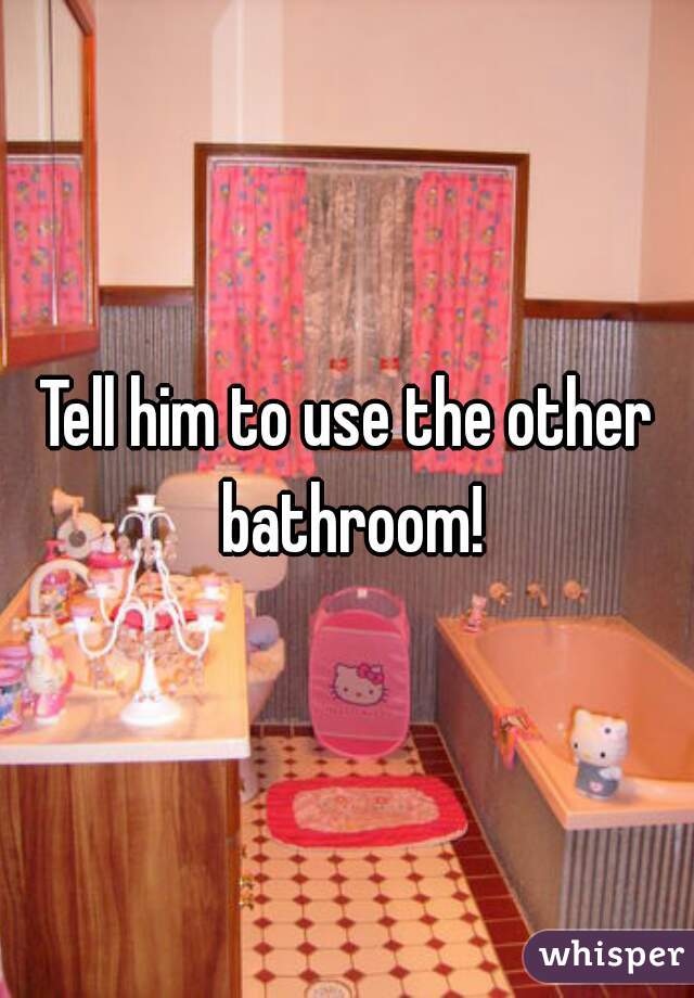 Tell him to use the other bathroom!