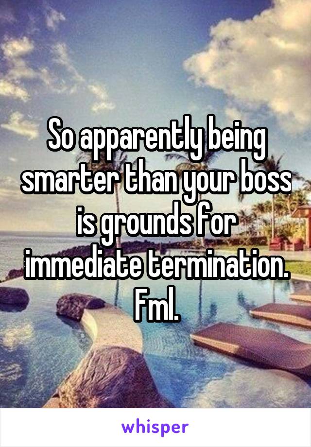 So apparently being smarter than your boss is grounds for immediate termination. Fml.