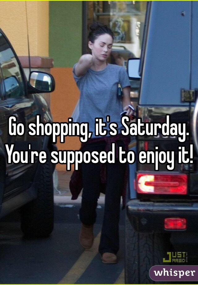 Go shopping, it's Saturday. You're supposed to enjoy it!