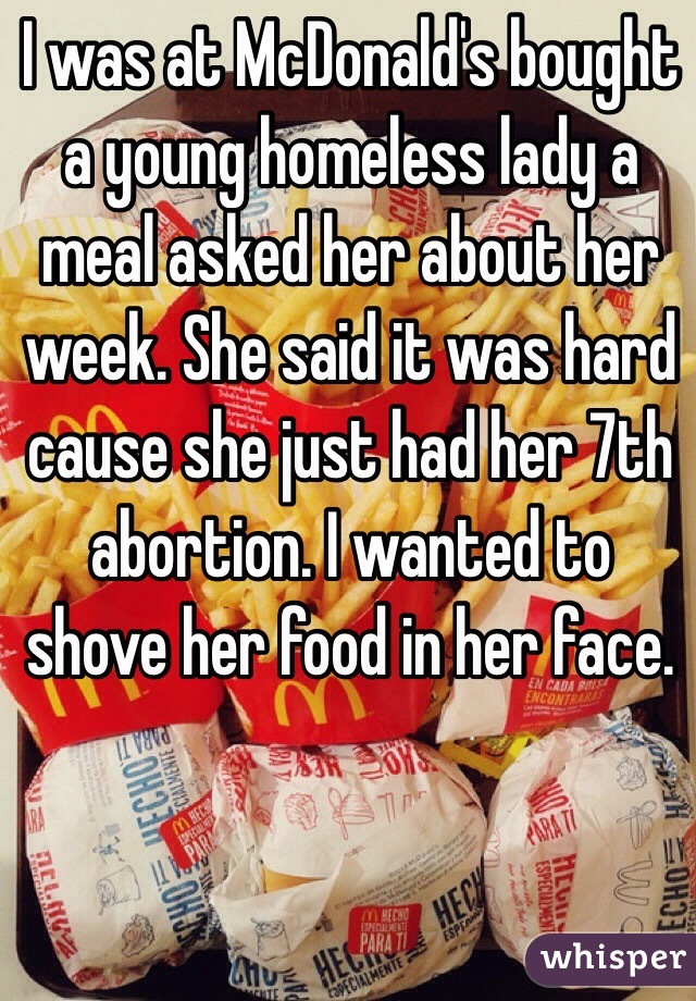 I was at McDonald's bought a young homeless lady a meal asked her about her week. She said it was hard cause she just had her 7th abortion. I wanted to shove her food in her face.