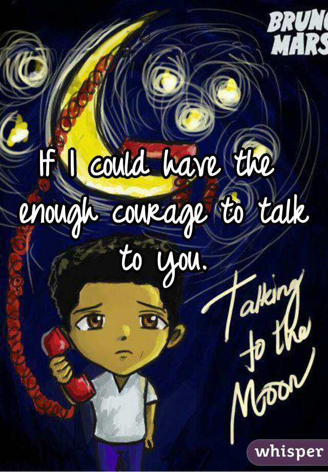 If I could have the enough courage to talk to you.