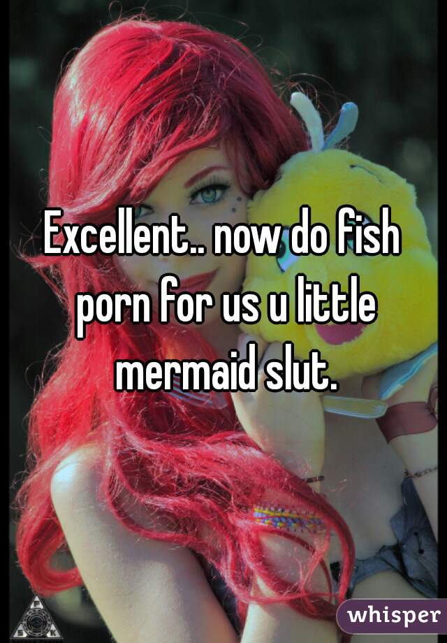 Excellent.. now do fish porn for us u little mermaid slut.