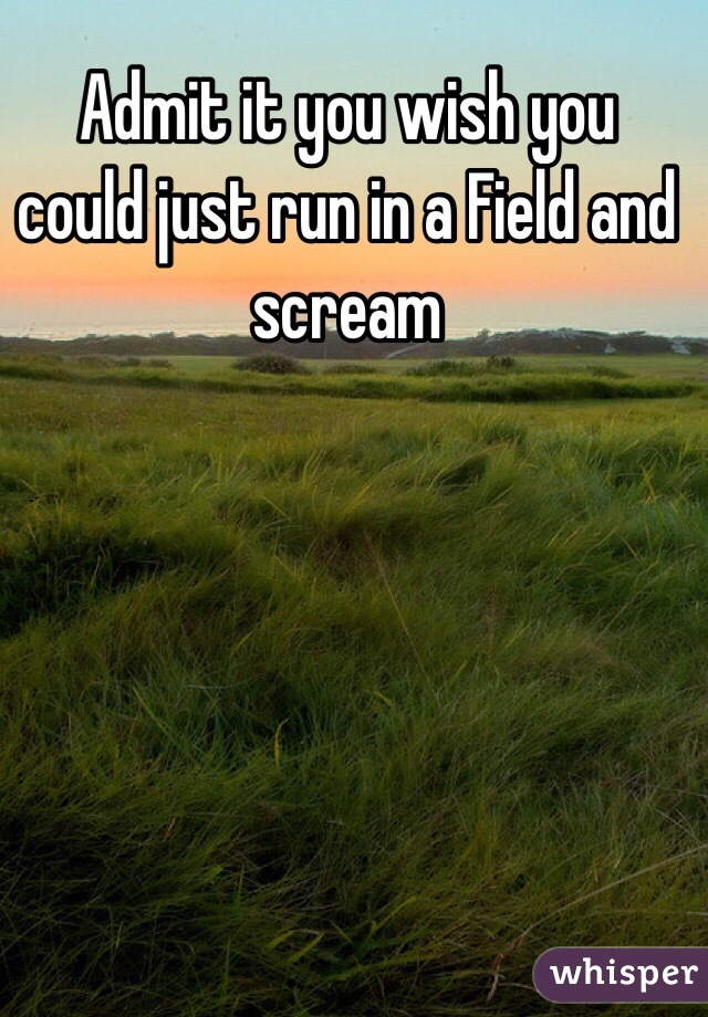 Admit it you wish you could just run in a Field and scream