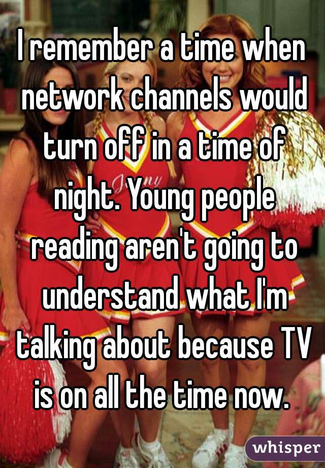 I remember a time when network channels would turn off in a time of night. Young people reading aren't going to understand what I'm talking about because TV is on all the time now. 