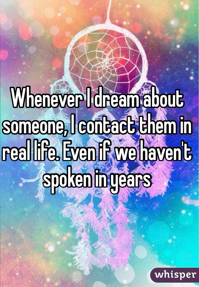 Whenever I dream about someone, I contact them in real life. Even if we haven't spoken in years 