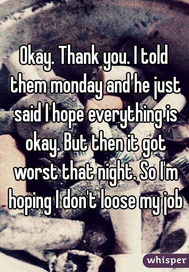 Okay. Thank you. I told them monday and he just said I hope everything is okay. But then it got worst that night. So I'm hoping I don't loose my job