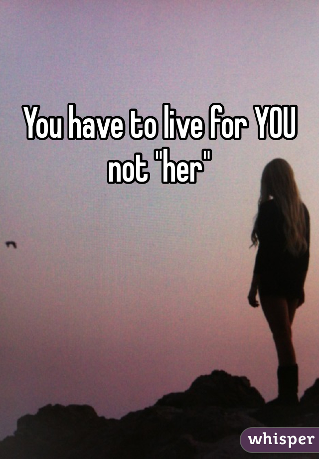 You have to live for YOU not "her" 