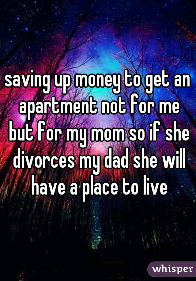 saving up money to get an apartment not for me but for my mom so if she divorces my dad she will have a place to live