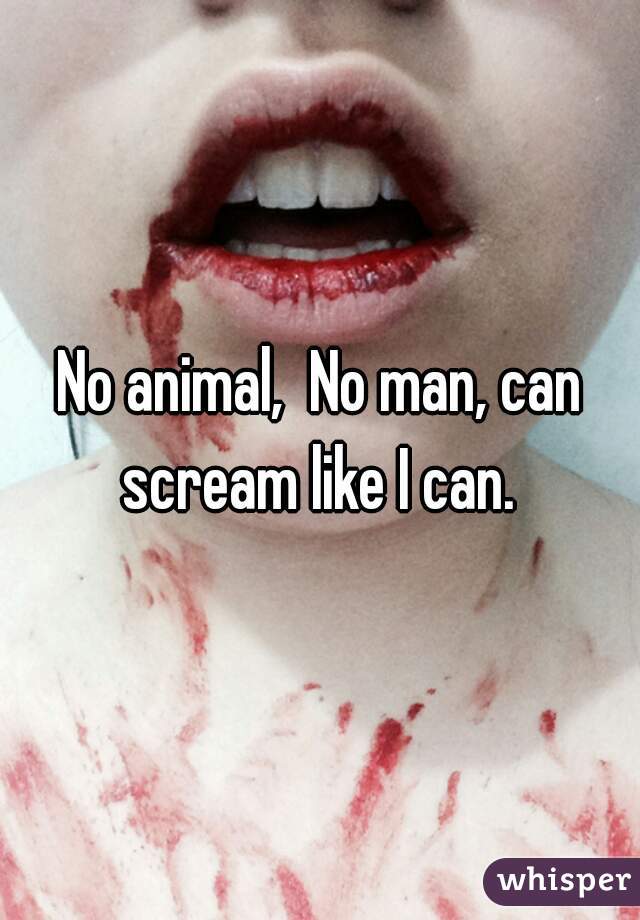 No animal,  No man, can scream like I can. 