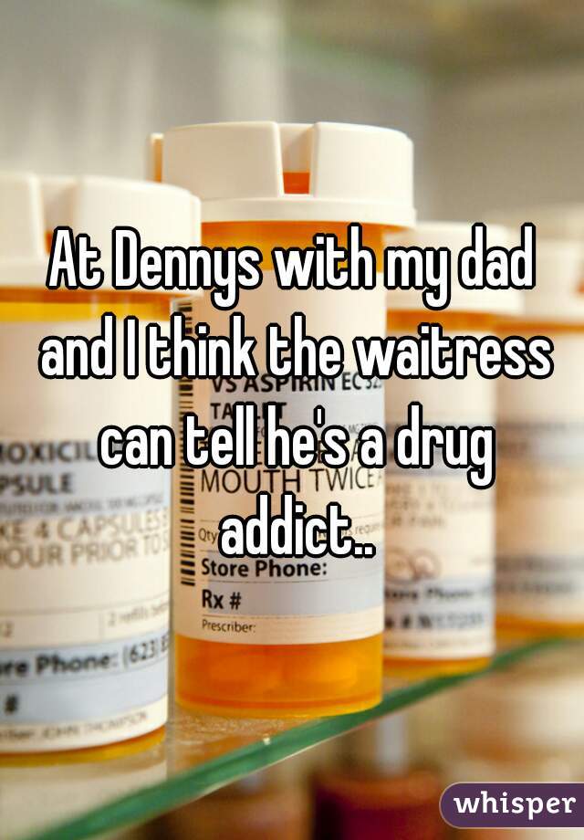 At Dennys with my dad and I think the waitress can tell he's a drug addict..
