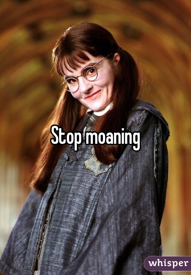 Stop moaning 