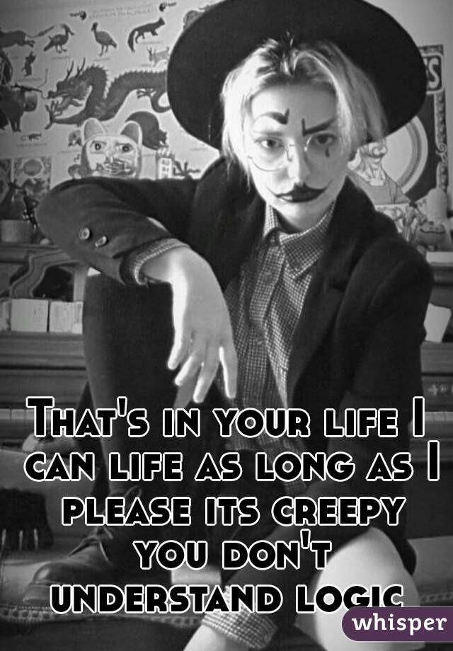 That's in your life I can life as long as I please its creepy you don't understand logic 