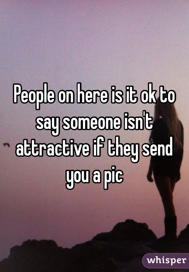 People on here is it ok to say someone isn't attractive if they send you a pic