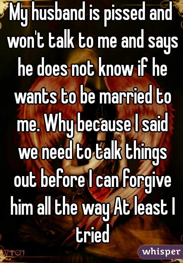 My husband is pissed and won't talk to me and says he does not know if he wants to be married to me. Why because I said we need to talk things out before I can forgive him all the way At least I tried