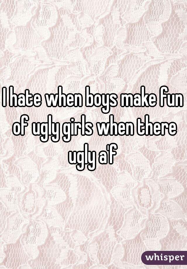 I hate when boys make fun of ugly girls when there ugly a'f 