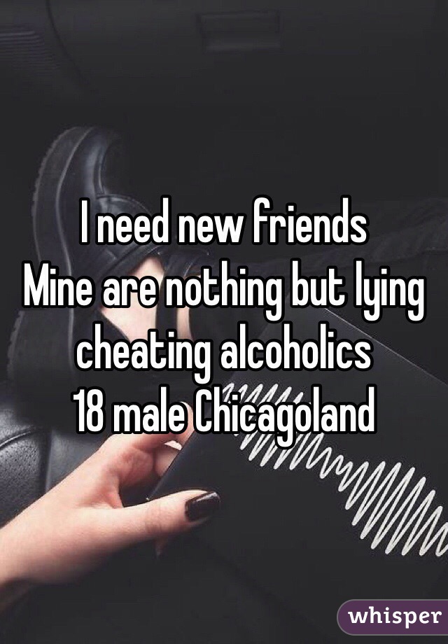 I need new friends
Mine are nothing but lying cheating alcoholics
18 male Chicagoland