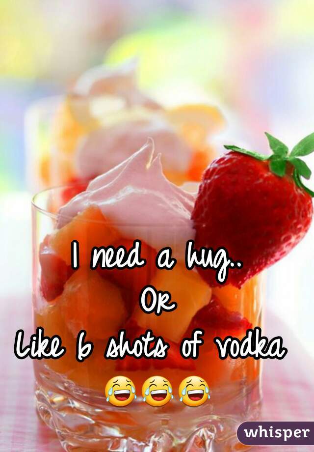 I need a hug..
Or
Like 6 shots of vodka 
😂😂😂